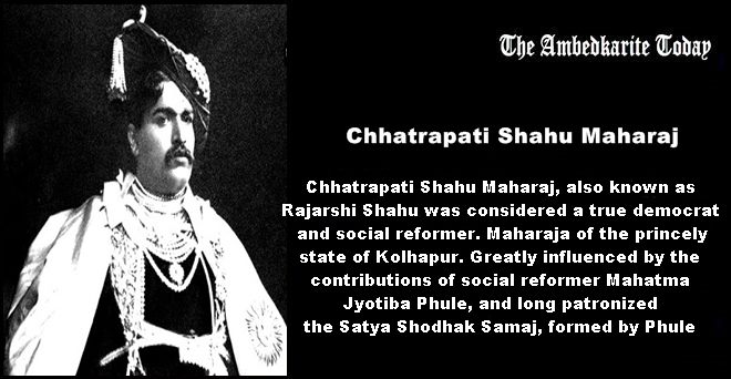 Chhatrapati Shahu Maharaj, also known as Rajarshi Shahu was considered a true democrat and social reformer. Maharaja of the princely state of Kolhapur. Greatly influenced by the contributions of social reformer Mahatma Jyotiba Phule, and long patronized the Satya Shodhak Samaj, formed by Phule