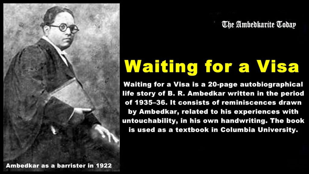 Waiting Waiting for a Visa, by Dr. B. R. Ambedkar - Columbia Universityfor a Visa is a 20-page autobiographical life story of B. R. Ambedkar written in the period of 1935–36. It consists of reminiscences drawn by Ambedkar, related to his experiences with untouchability, in his own handwriting. The book is used as a textbook in Columbia University.